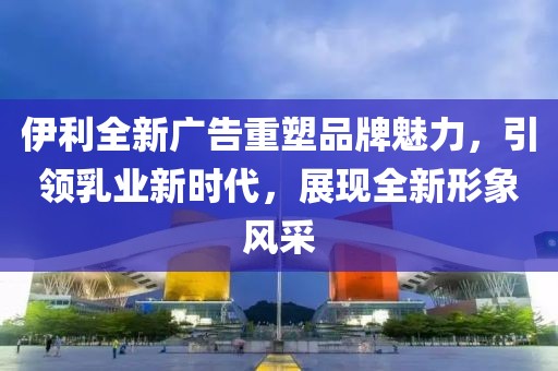 伊利全新廣告重塑品牌魅力，引領乳業(yè)新時代，展現全新形象風采