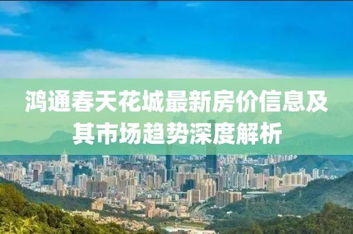 鴻通春天花城最新房價(jià)信息及其市場趨勢深度解析