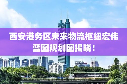 西安港務區(qū)未來物流樞紐宏偉藍圖規(guī)劃圖揭曉！