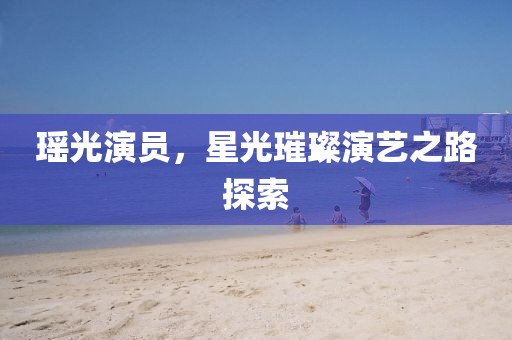 瑤光演員，星光璀璨演藝之路探索