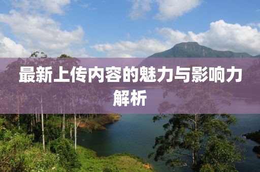 最新上傳內(nèi)容的魅力與影響力解析
