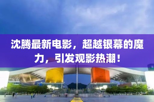 沈騰最新電影，超越銀幕的魔力，引發(fā)觀影熱潮！