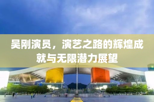 吳剛演員，演藝之路的輝煌成就與無限潛力展望