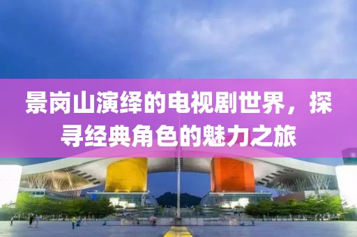 景崗山演繹的電視劇世界，探尋經(jīng)典角色的魅力之旅