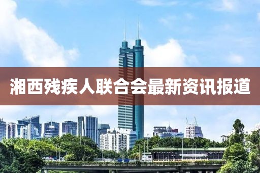湘西殘疾人聯(lián)合會最新資訊報道