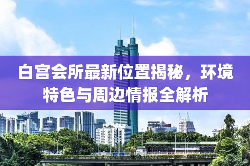 白宮會所最新位置揭秘，環(huán)境特色與周邊情報全解析