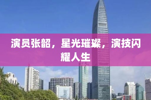 演員張韶，星光璀璨，演技閃耀人生