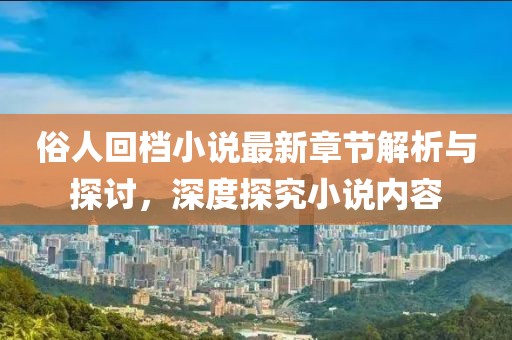 俗人回檔小說最新章節(jié)解析與探討，深度探究小說內(nèi)容