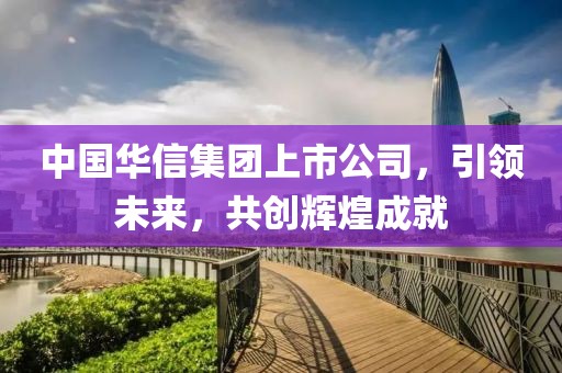 中國華信集團上市公司，引領(lǐng)未來，共創(chuàng)輝煌成就