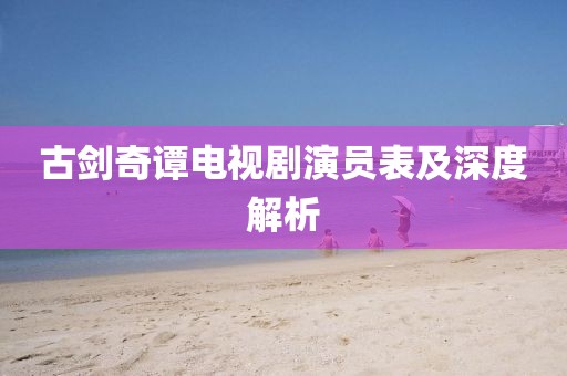古劍奇譚電視劇演員表及深度解析