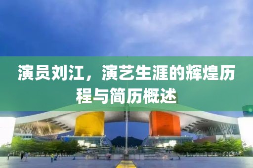 演員劉江，演藝生涯的輝煌歷程與簡歷概述