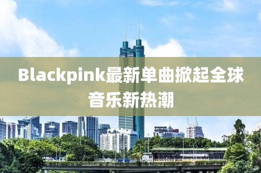 Blackpink最新單曲掀起全球音樂新熱潮