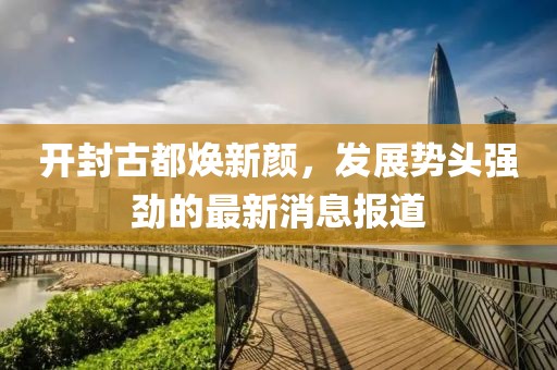開封古都煥新顏，發(fā)展勢(shì)頭強(qiáng)勁的最新消息報(bào)道