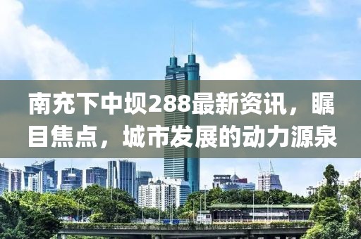 南充下中壩288最新資訊，矚目焦點(diǎn)，城市發(fā)展的動(dòng)力源泉