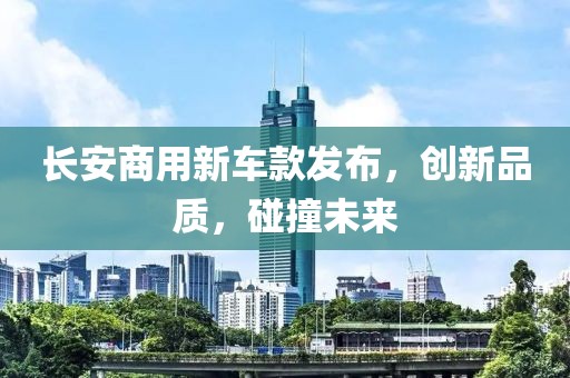 長安商用新車款發(fā)布，創(chuàng)新品質(zhì)，碰撞未來