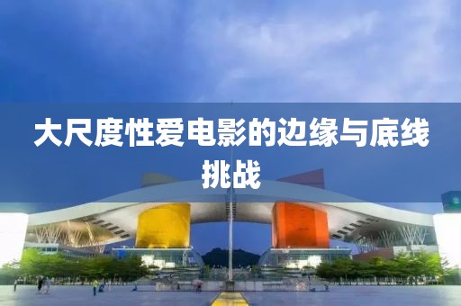 大尺度性愛電影的邊緣與底線挑戰(zhàn)