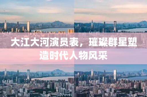 大江大河演員表，璀璨群星塑造時代人物風采