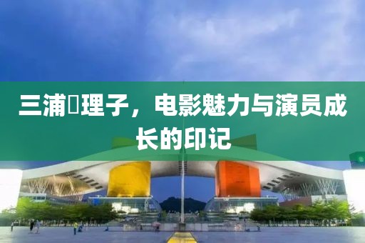 三浦恵理子，電影魅力與演員成長(zhǎng)的印記