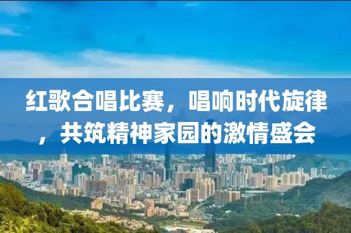 紅歌合唱比賽，唱響時(shí)代旋律，共筑精神家園的激情盛會(huì)