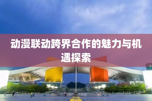 動(dòng)漫聯(lián)動(dòng)跨界合作的魅力與機(jī)遇探索
