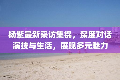 楊紫最新采訪集錦，深度對(duì)話演技與生活，展現(xiàn)多元魅力