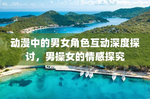 動(dòng)漫中的男女角色互動(dòng)深度探討，男操女的情感探究