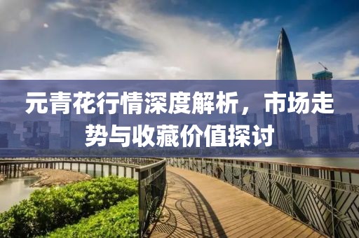 元青花行情深度解析，市場(chǎng)走勢(shì)與收藏價(jià)值探討