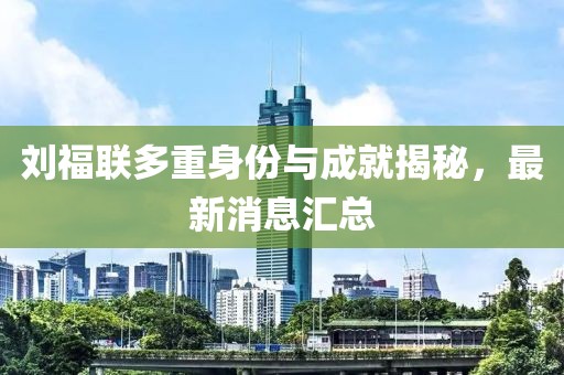 劉福聯(lián)多重身份與成就揭秘，最新消息匯總
