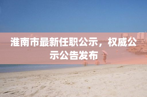 淮南市最新任職公示，權(quán)威公示公告發(fā)布