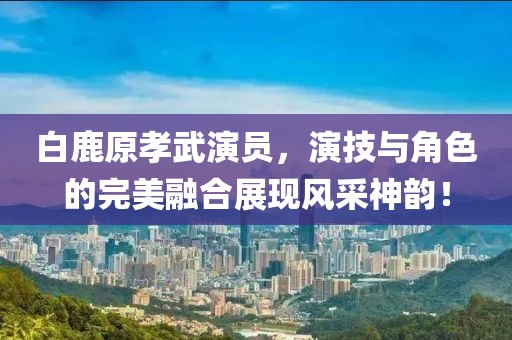 白鹿原孝武演員，演技與角色的完美融合展現(xiàn)風(fēng)采神韻！