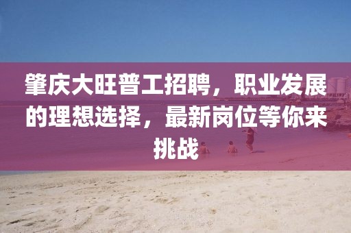 肇慶大旺普工招聘，職業(yè)發(fā)展的理想選擇，最新崗位等你來(lái)挑戰(zhàn)