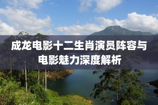 成龍電影十二生肖演員陣容與電影魅力深度解析