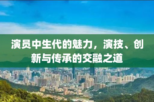 演員中生代的魅力，演技、創(chuàng)新與傳承的交融之道