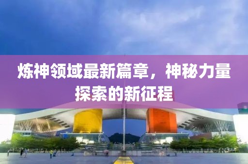 煉神領(lǐng)域最新篇章，神秘力量探索的新征程