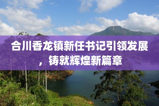 合川香龍鎮(zhèn)新任書記引領(lǐng)發(fā)展，鑄就輝煌新篇章