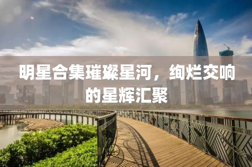 明星合集璀璨星河，絢爛交響的星輝匯聚
