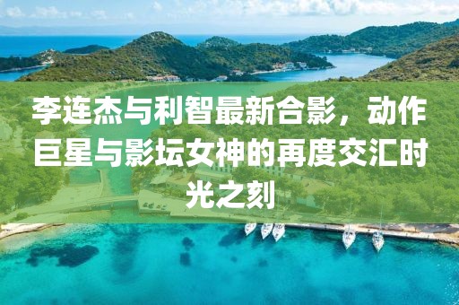 李連杰與利智最新合影，動作巨星與影壇女神的再度交匯時(shí)光之刻