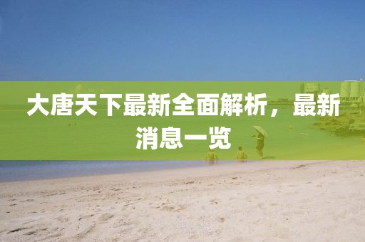 大唐天下最新全面解析，最新消息一覽