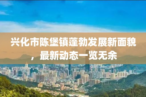 興化市陳堡鎮(zhèn)蓬勃發(fā)展新面貌，最新動態(tài)一覽無余