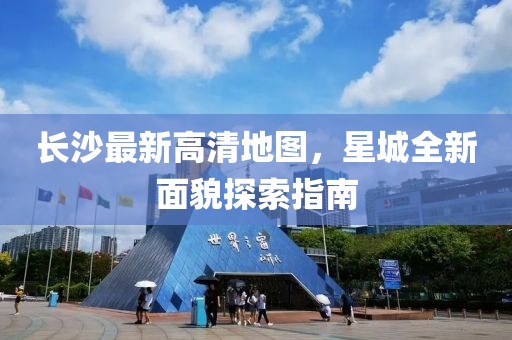 長沙最新高清地圖，星城全新面貌探索指南