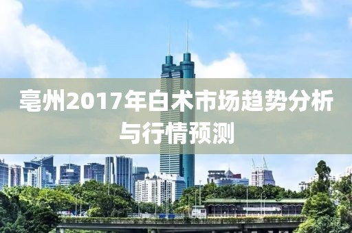 亳州2017年白術(shù)市場趨勢分析與行情預(yù)測