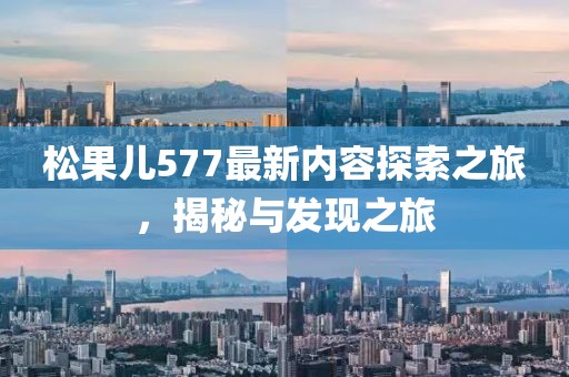 松果兒577最新內(nèi)容探索之旅，揭秘與發(fā)現(xiàn)之旅