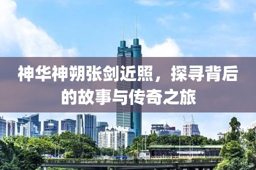 神華神朔張劍近照，探尋背后的故事與傳奇之旅