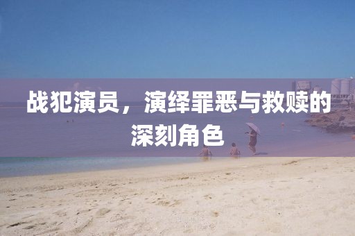 戰(zhàn)犯演員，演繹罪惡與救贖的深刻角色