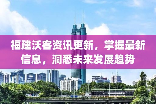 福建沃客資訊更新，掌握最新信息，洞悉未來發(fā)展趨勢(shì)