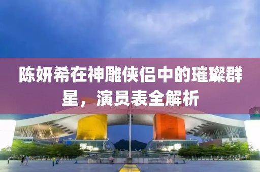 陳妍希在神雕俠侶中的璀璨群星，演員表全解析