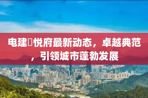 電建洺悅府最新動態(tài)，卓越典范，引領(lǐng)城市蓬勃發(fā)展