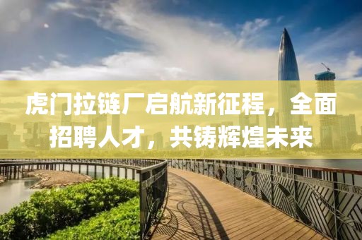 虎門拉鏈廠啟航新征程，全面招聘人才，共鑄輝煌未來