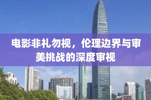 電影非禮勿視，倫理邊界與審美挑戰(zhàn)的深度審視