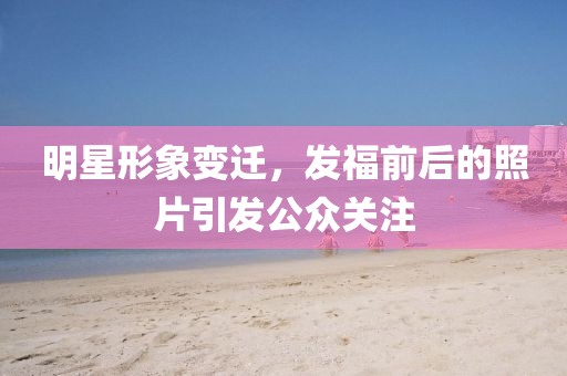 明星形象變遷，發(fā)福前后的照片引發(fā)公眾關(guān)注